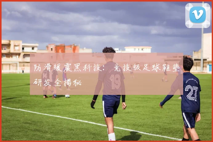 防滑缓震黑科技：竞技级足球鞋垫研发全揭秘