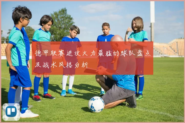 德甲联赛进攻火力最猛的球队盘点及战术风格分析